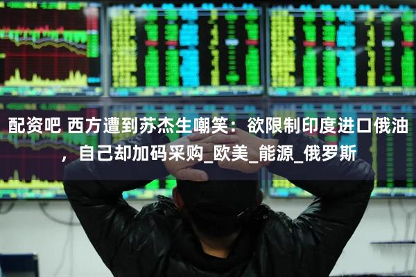 配资吧 西方遭到苏杰生嘲笑：欲限制印度进口俄油，自己却加码采购_欧美_能源_俄罗斯