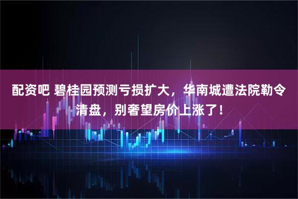 配资吧 碧桂园预测亏损扩大，华南城遭法院勒令清盘，别奢望房价上涨了！
