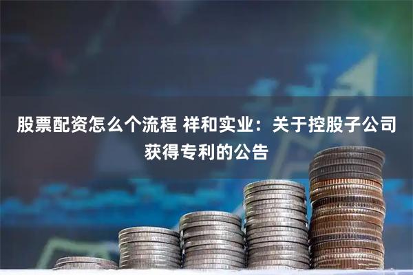 股票配资怎么个流程 祥和实业：关于控股子公司获得专利的公告