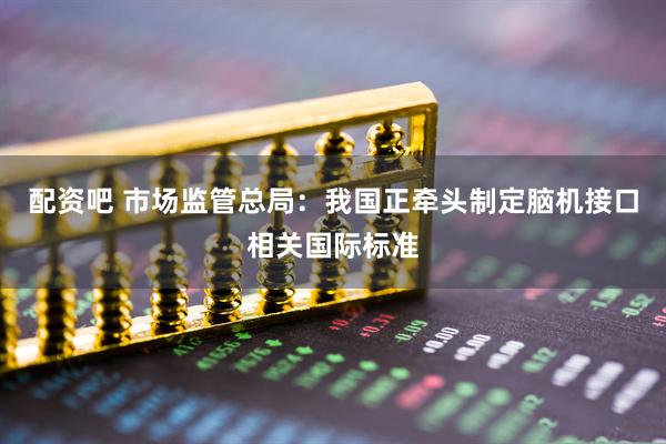 配资吧 市场监管总局：我国正牵头制定脑机接口相关国际标准