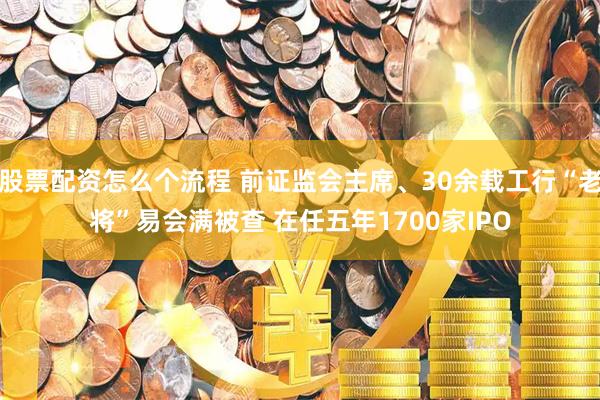 股票配资怎么个流程 前证监会主席、30余载工行“老将”易会满被查 在任五年1700家IPO