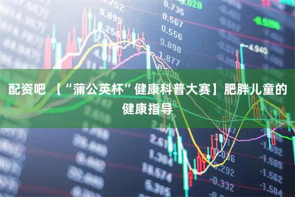 配资吧 【“蒲公英杯”健康科普大赛】肥胖儿童的健康指导