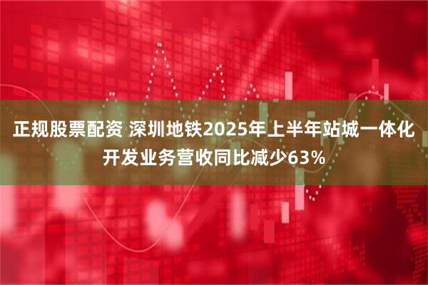 正规股票配资 深圳地铁2025年上半年站城一体化开发业务营收同比减少63%