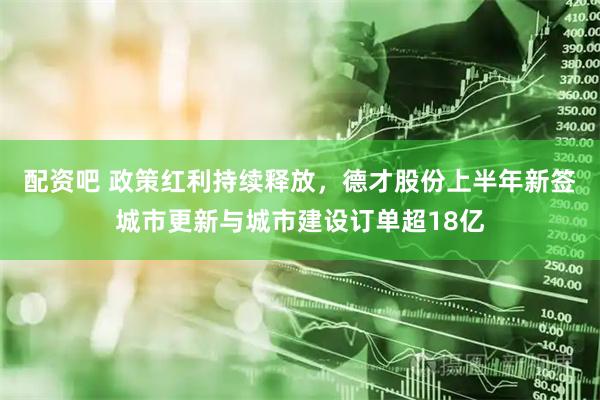 配资吧 政策红利持续释放，德才股份上半年新签城市更新与城市建设订单超18亿