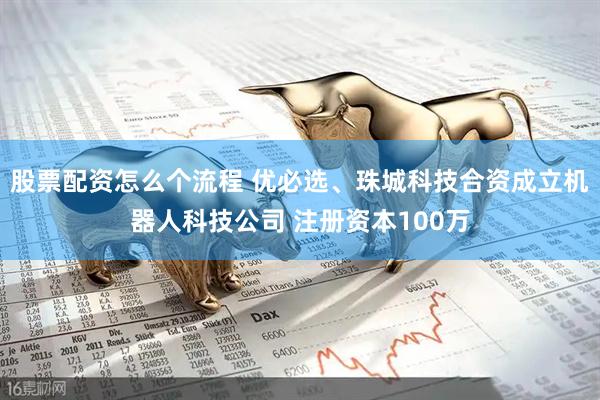 股票配资怎么个流程 优必选、珠城科技合资成立机器人科技公司 注册资本100万