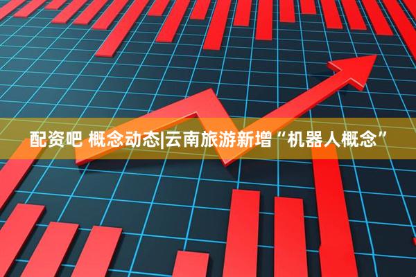 配资吧 概念动态|云南旅游新增“机器人概念”