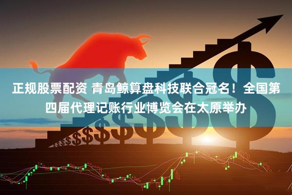 正规股票配资 青岛鲸算盘科技联合冠名！全国第四届代理记账行业博览会在太原举办