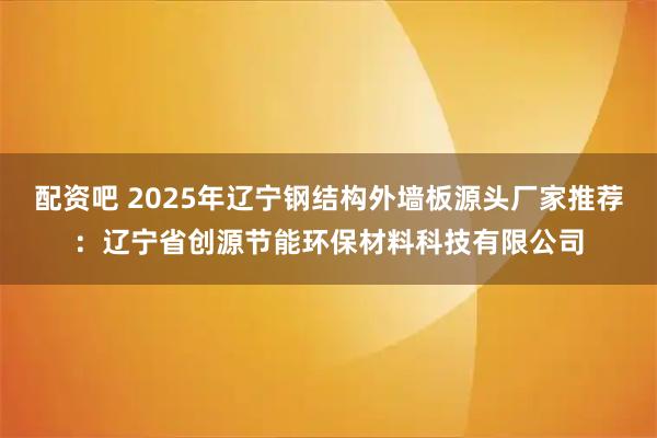 配资吧 2025年辽宁钢结构外墙板源头厂家推荐：辽宁省创源节能环保材料科技有限公司