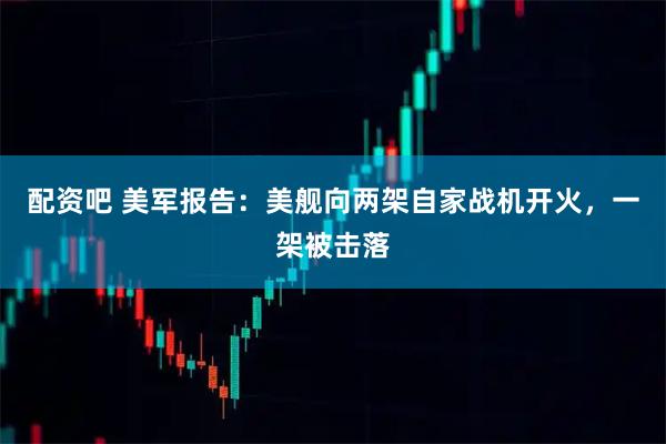 配资吧 美军报告：美舰向两架自家战机开火，一架被击落