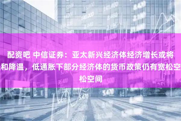 配资吧 中信证券：亚太新兴经济体经济增长或将温和降温，低通胀下部分经济体的货币政策仍有宽松空间
