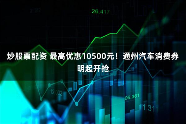 炒股票配资 最高优惠10500元！通州汽车消费券明起开抢