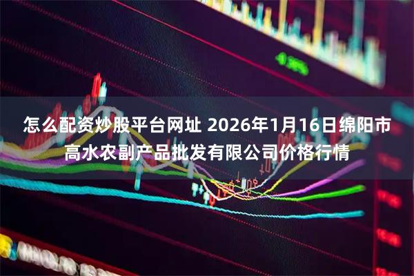 怎么配资炒股平台网址 2026年1月16日绵阳市高水农副产品批发有限公司价格行情
