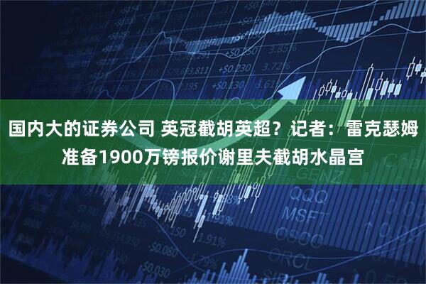国内大的证券公司 英冠截胡英超？记者：雷克瑟姆准备1900万镑报价谢里夫截胡水晶宫