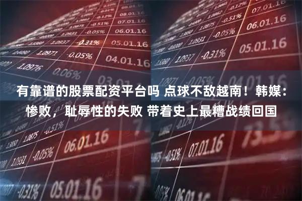 有靠谱的股票配资平台吗 点球不敌越南！韩媒：惨败，耻辱性的失败 带着史上最糟战绩回国