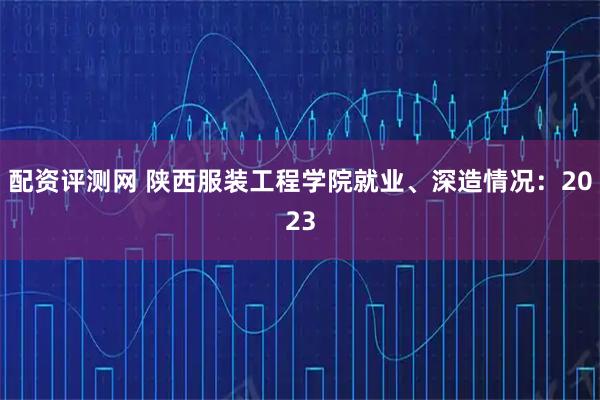 配资评测网 陕西服装工程学院就业、深造情况：2023