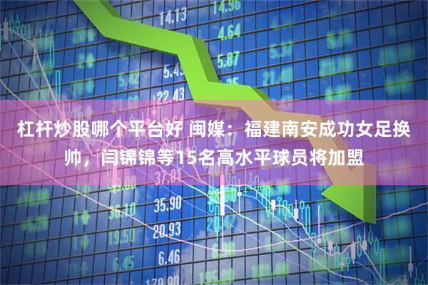 杠杆炒股哪个平台好 闽媒：福建南安成功女足换帅，闫锦锦等15名高水平球员将加盟