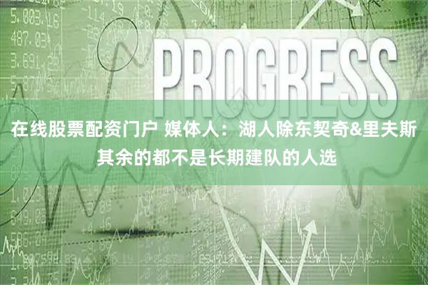 在线股票配资门户 媒体人：湖人除东契奇&里夫斯 其余的都不是长期建队的人选