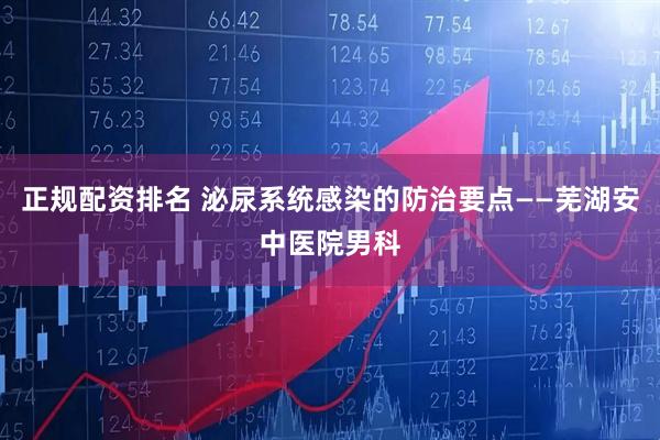 正规配资排名 泌尿系统感染的防治要点——芜湖安中医院男科