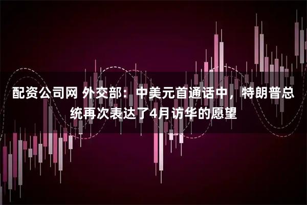 配资公司网 外交部：中美元首通话中，特朗普总统再次表达了4月访华的愿望