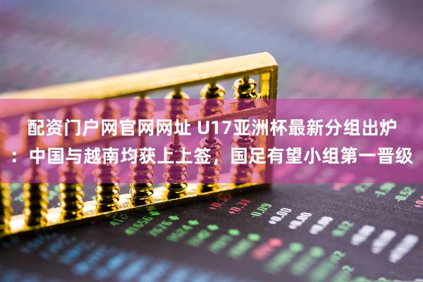 配资门户网官网网址 U17亚洲杯最新分组出炉：中国与越南均获上上签，国足有望小组第一晋级