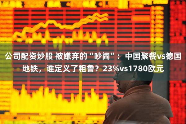 公司配资炒股 被嫌弃的“吵闹”：中国聚餐vs德国地铁，谁定义了粗鲁？23%vs1780欧元