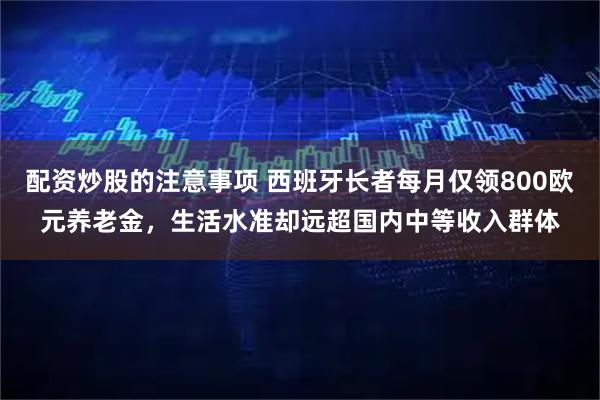 配资炒股的注意事项 西班牙长者每月仅领800欧元养老金，生活水准却远超国内中等收入群体