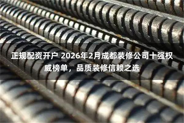 正规配资开户 2026年2月成都装修公司十强权威榜单，品质装修信赖之选
