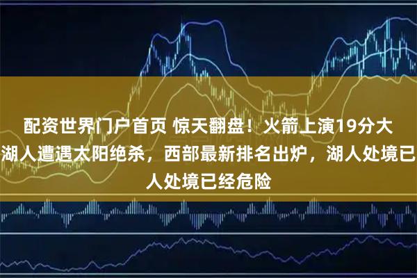 配资世界门户首页 惊天翻盘！火箭上演19分大逆转，湖人遭遇太阳绝杀，西部最新排名出炉，湖人处境已经危险