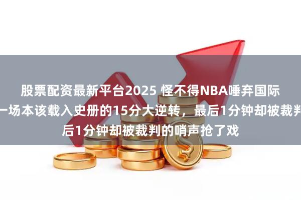 股票配资最新平台2025 怪不得NBA唾弃国际篮联的规则，一场本该载入史册的15分大逆转，最后1分钟却被裁判的哨声抢了戏