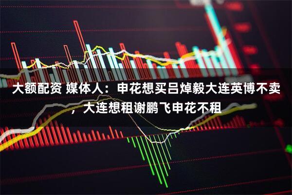 大额配资 媒体人：申花想买吕焯毅大连英博不卖，大连想租谢鹏飞申花不租