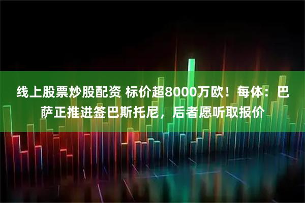 线上股票炒股配资 标价超8000万欧！每体：巴萨正推进签巴斯托尼，后者愿听取报价
