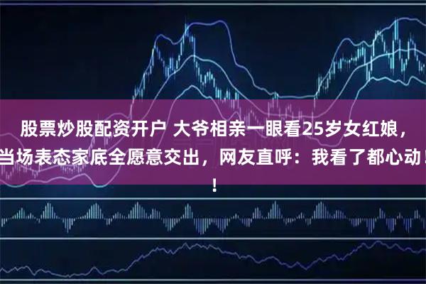 股票炒股配资开户 大爷相亲一眼看25岁女红娘,当场表态家底全愿意交出,网友直呼:我看了都心动!