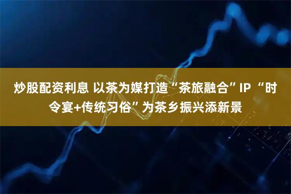 炒股配资利息 以茶为媒打造“茶旅融合”IP “时令宴+传统习俗”为茶乡振兴添新景