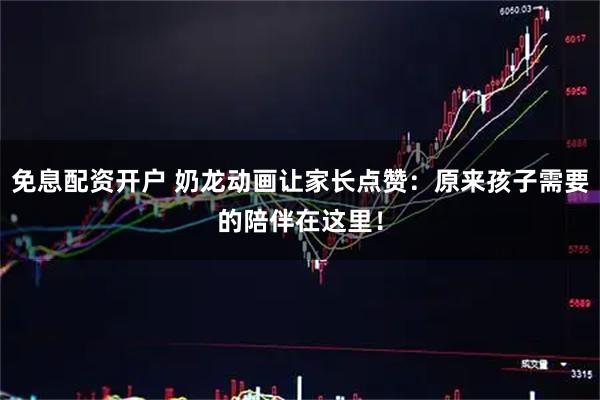免息配资开户 奶龙动画让家长点赞：原来孩子需要的陪伴在这里！