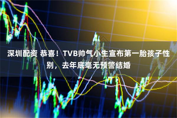 深圳配资 恭喜!TVB帅气小生宣布第一胎孩子性别,去年底毫无预警结婚