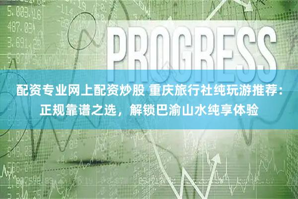 配资专业网上配资炒股 重庆旅行社纯玩游推荐：正规靠谱之选，解锁巴渝山水纯享体验