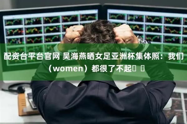 配资台平台官网 吴海燕晒女足亚洲杯集体照：我们 （women）都很了不起❤️