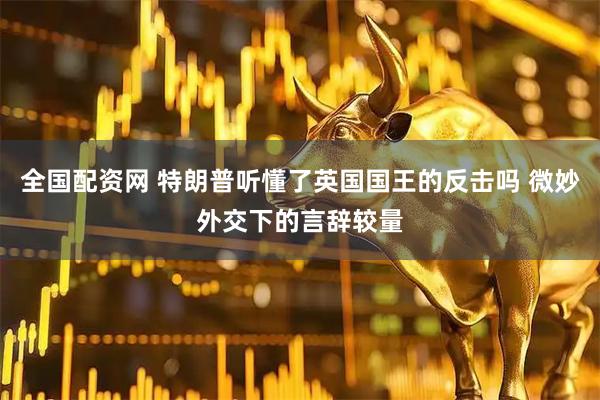 全国配资网 特朗普听懂了英国国王的反击吗 微妙外交下的言辞较量