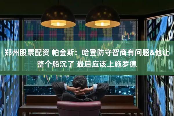郑州股票配资 帕金斯：哈登防守智商有问题&他让整个船沉了 最后应该上施罗德