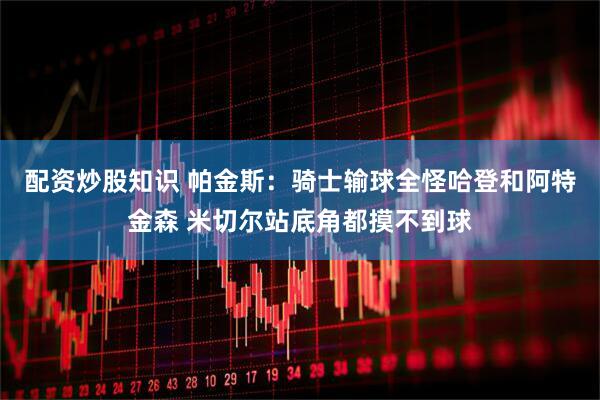 配资炒股知识 帕金斯：骑士输球全怪哈登和阿特金森 米切尔站底角都摸不到球