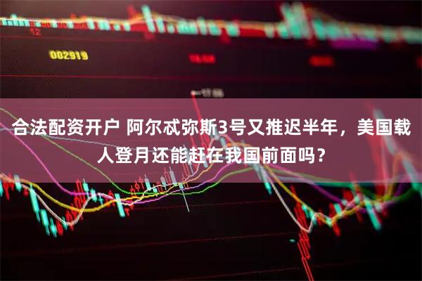 合法配资开户 阿尔忒弥斯3号又推迟半年，美国载人登月还能赶在我国前面吗？