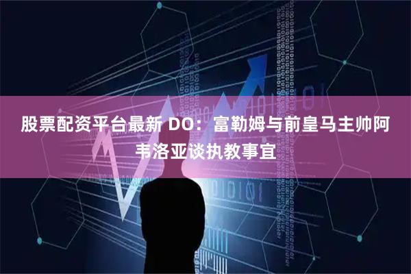 股票配资平台最新 DO:富勒姆与前皇马主帅阿韦洛亚谈执教事宜