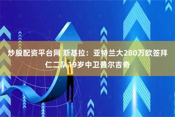 炒股配资平台网 斯基拉：亚特兰大280万欧签拜仁二队19岁中卫普尔吉奇