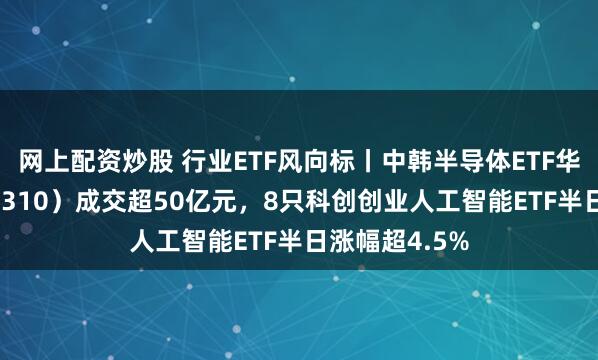 网上配资炒股 行业ETF风向标丨中韩半导体ETF华泰柏瑞（513310）成交超50亿元，8只科创创业人工智能ETF半日涨幅超4.5%