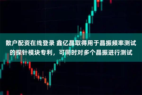 散户配资在线登录 鑫亿晶取得用于晶振频率测试的探针模块专利，可同时对多个晶振进行测试