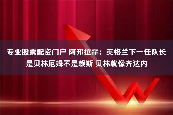 专业股票配资门户 阿邦拉霍：英格兰下一任队长是贝林厄姆不是赖斯 贝林就像齐达内