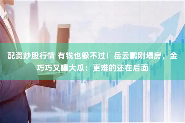 配资炒股行情 有钱也躲不过！岳云鹏刚塌房，金巧巧又曝大瓜：更难的还在后面