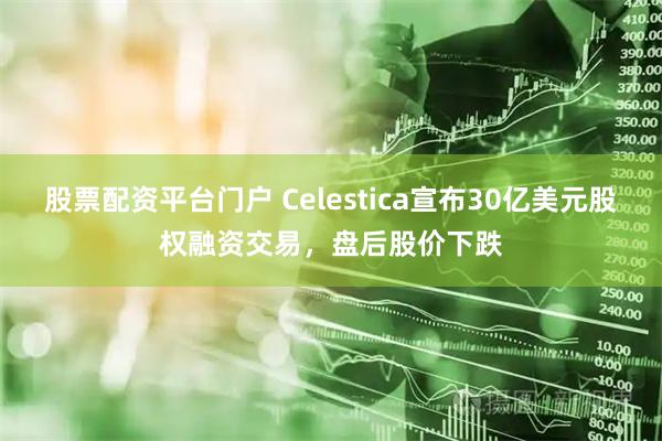 股票配资平台门户 Celestica宣布30亿美元股权融资交易，盘后股价下跌