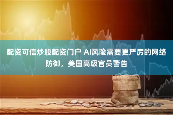 配资可信炒股配资门户 AI风险需要更严厉的网络防御，美国高级官员警告