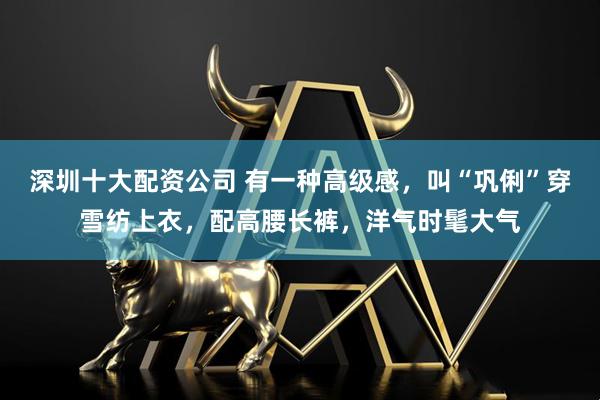 深圳十大配资公司 有一种高级感，叫“巩俐”穿雪纺上衣，配高腰长裤，洋气时髦大气